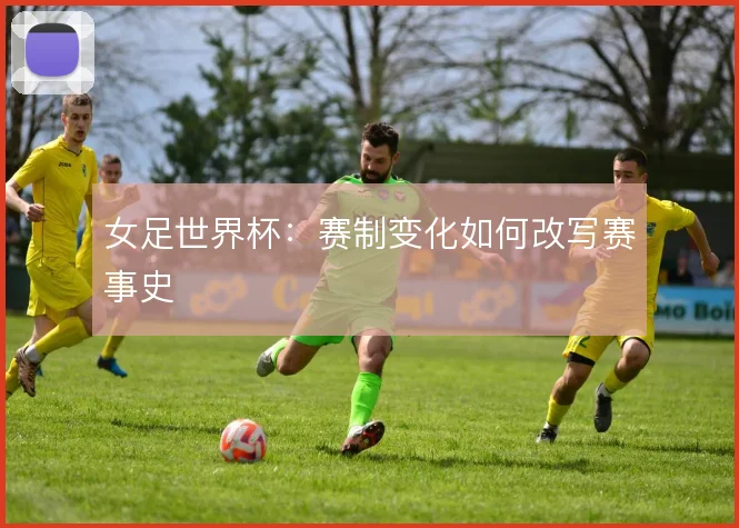 女足世界杯：赛制变化如何改写赛事史
