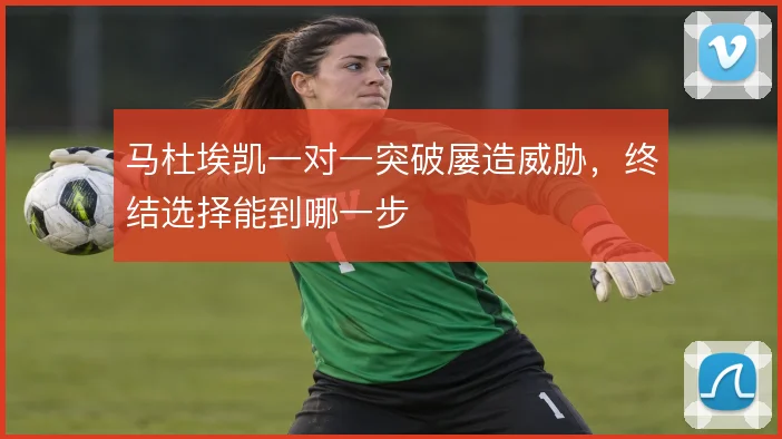 马杜埃凯一对一突破屡造威胁，终结选择能到哪一步
