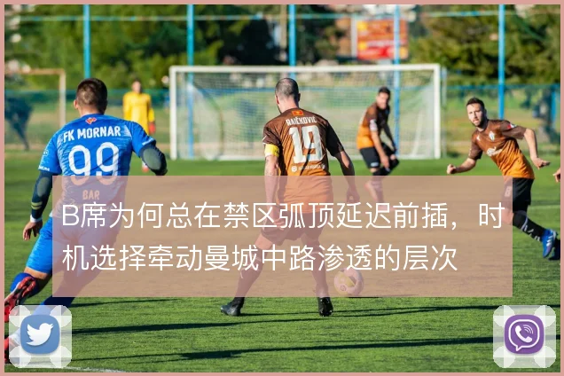 B席为何总在禁区弧顶延迟前插，时机选择牵动曼城中路渗透的层次