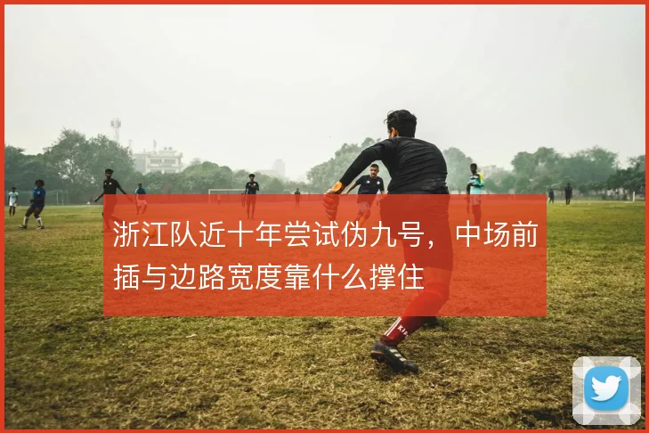 浙江队近十年尝试伪九号，中场前插与边路宽度靠什么撑住