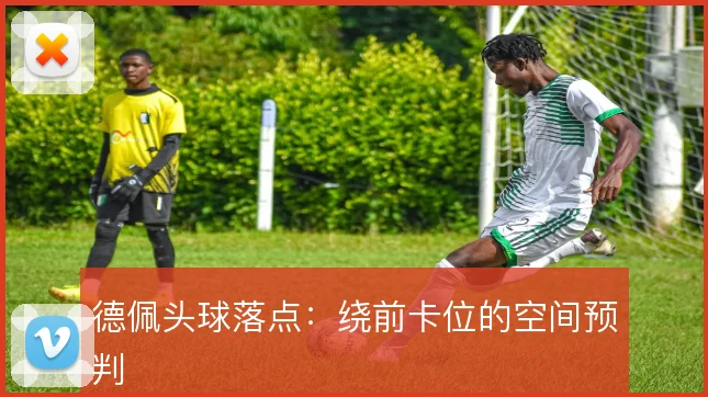德佩头球落点：绕前卡位的空间预判