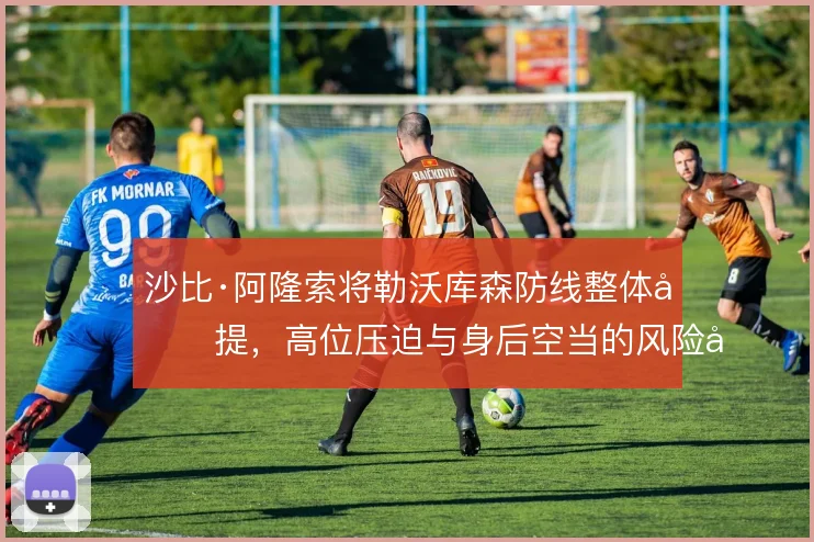 沙比·阿隆索将勒沃库森防线整体前提，高位压迫与身后空当的风险并存