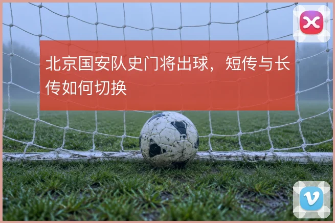 北京国安队史门将出球，短传与长传如何切换