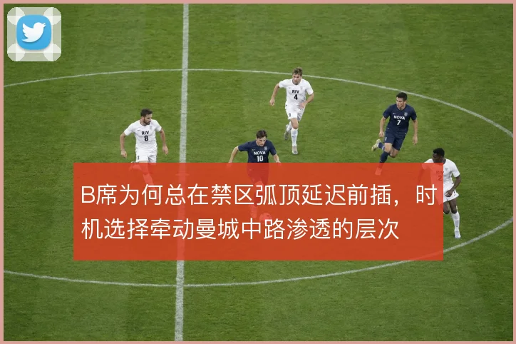 B席为何总在禁区弧顶延迟前插，时机选择牵动曼城中路渗透的层次