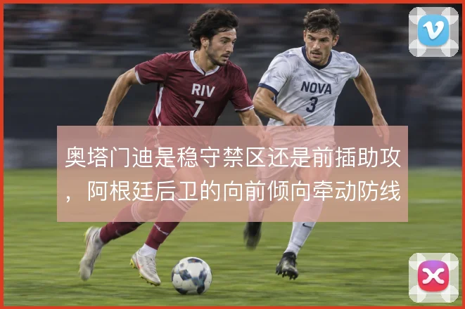奥塔门迪是稳守禁区还是前插助攻，阿根廷后卫的向前倾向牵动防线站位