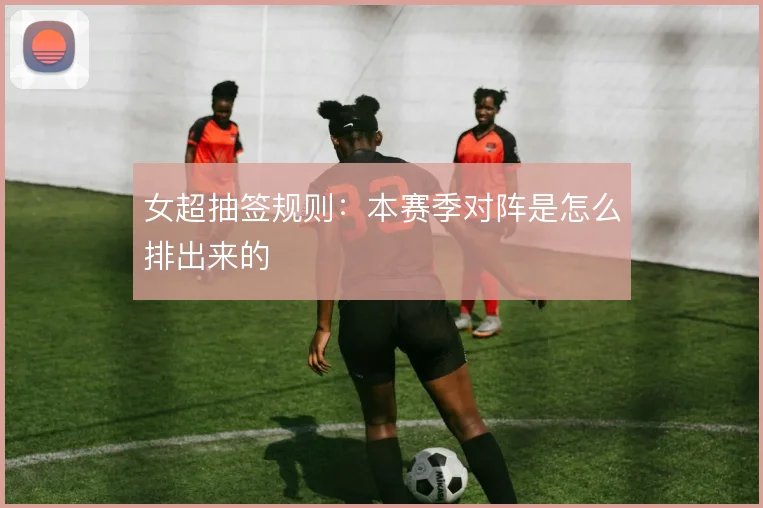 女超抽签规则：本赛季对阵是怎么排出来的